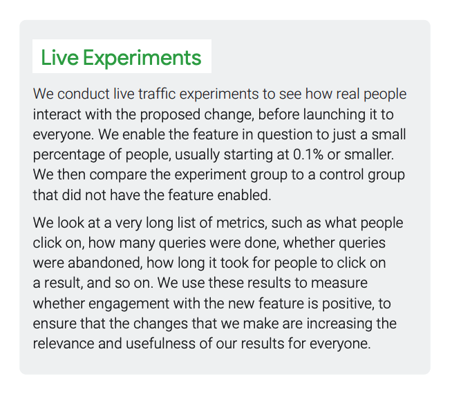 Search Quality Rater Guidelines: An Overview slide 13. It states: "We conduct live traffic experiments to see how real peopleinteract with the proposed change, before launching it to everyone. We enable the feature in question to just a small percentage of people, usually starting at 0.1% or smaller. We then compare the experiment group to a control group that did not have the feature enabled. We look at a very long list of metrics, such as what people click on, how many queries were done, whether queries were abandoned, how long it took for people to click on a result, and so on. We use these results to measure whether engagement with the new feature is positive, to ensure that the changes that we make are increasing the relevance and usefulness of our results for everyone."